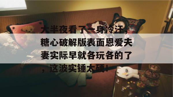 大半夜看了一身冷汗，糖心破解版表面恩爱夫妻实际早就各玩各的了，这波实锤太硬！