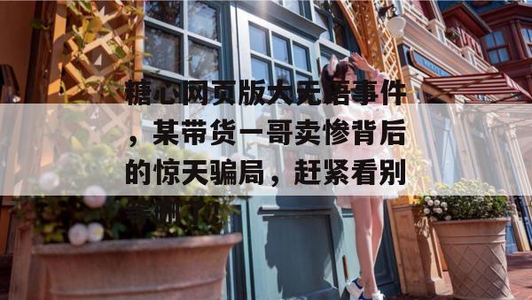 糖心网页版大无语事件，某带货一哥卖惨背后的惊天骗局，赶紧看别等删了！