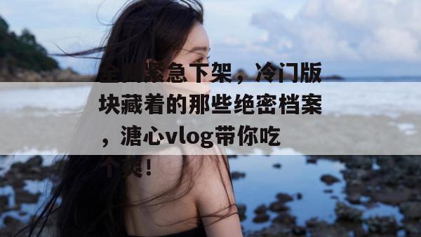 全网紧急下架，冷门版块藏着的那些绝密档案，溏心vlog带你吃个爽！