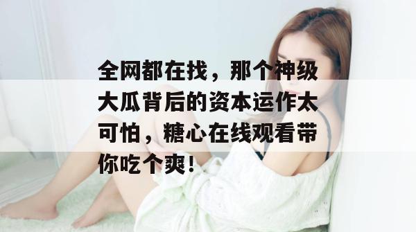 全网都在找，那个神级大瓜背后的资本运作太可怕，糖心在线观看带你吃个爽！