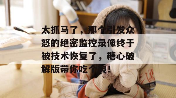 太抓马了，那个引发众怒的绝密监控录像终于被技术恢复了，糖心破解版带你吃个爽！